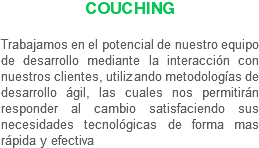 Couching Trabajamos en el potencial de nuestro equipo de desarrollo mediante la interacción con nuestros clientes, utilizando metodologías de desarrollo ágil, las cuales nos permitirán responder al cambio satisfaciendo sus necesidades tecnológicas de forma mas rápida y efectiva