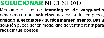 SOLUCIONAR NECESIDAD Mediante el uso de tecnologías de vanguardia generamos una solución ad-hoc a tu empresa, amigable, escalable y de fácil mantenimiento. Dicha solución puede ser en modalidad de venta o renta para reducir tus costos. 
